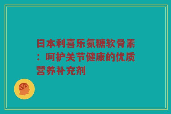 日本利喜乐氨糖软骨素：呵护关节健康的优质营养补充剂