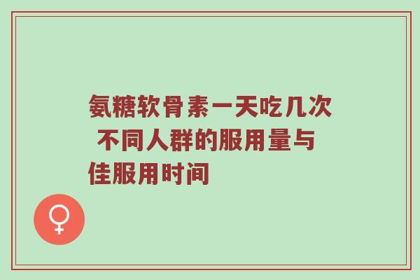 氨糖软骨素一天吃几次 不同人群的服用量与佳服用时间 氨糖软骨素一天吃几次 不同人群的服用量与佳服用时间