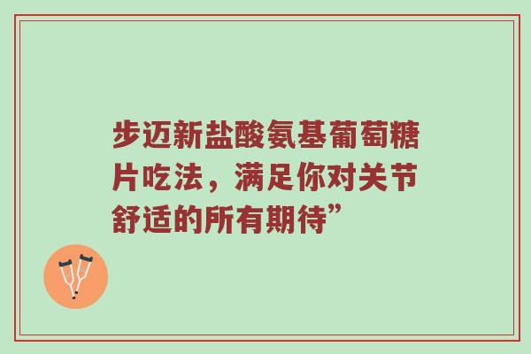 步迈新盐酸氨基葡萄糖片吃法，满足你对关节舒适的所有期待”