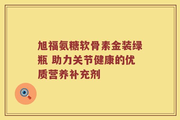 旭福氨糖软骨素金装绿瓶 助力关节健康的优质营养补充剂 旭福氨糖软骨素金装绿瓶 助力关节健康的优质营养补充剂