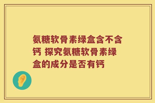 氨糖软骨素绿盒含不含钙 探究氨糖软骨素绿盒的成分是否有钙