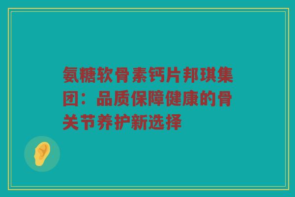 氨糖软骨素钙片邦琪集团：品质保障健康的骨关节养护新选择