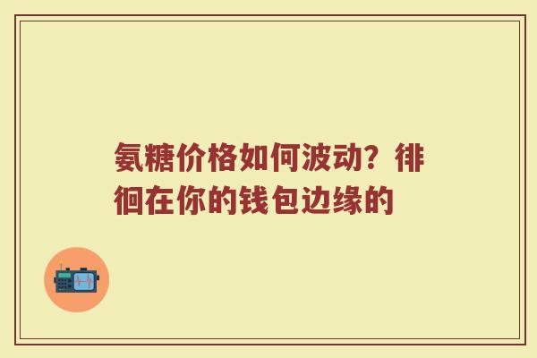 氨糖价格如何波动?徘徊在你的钱包边缘的 氨糖价格如何波动?徘徊在你的钱包边缘的