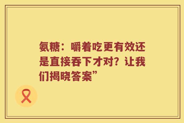 氨糖:嚼着吃更有效还是直接吞下才对?让我们揭晓答案” 氨糖:嚼着吃更有效还是直接吞下才对?让我们揭晓答案”