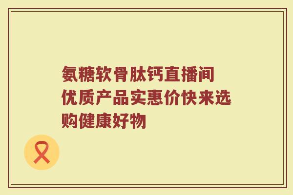 氨糖软骨肽钙直播间 优质产品实惠价快来选购健康好物