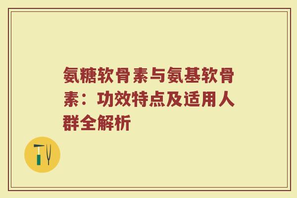 氨糖软骨素与氨基软骨素：功效特点及适用人群全解析