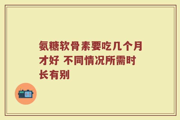氨糖软骨素要吃几个月才好 不同情况所需时长有别 氨糖软骨素要吃几个月才好 不同情况所需时长有别