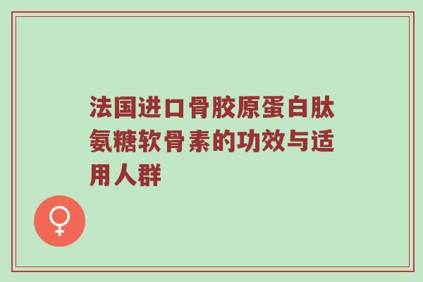 法国进口骨胶原蛋白肽氨糖软骨素的功效与适用人群 法国进口骨胶原蛋白肽氨糖软骨素的功效与适用人群