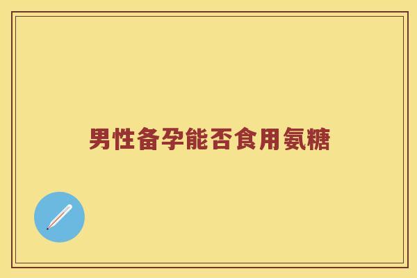 男性备孕能否食用氨糖 男性备孕能否食用氨糖