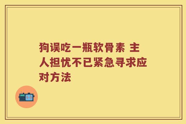 狗误吃一瓶软骨素 主人担忧不已紧急寻求应对方法