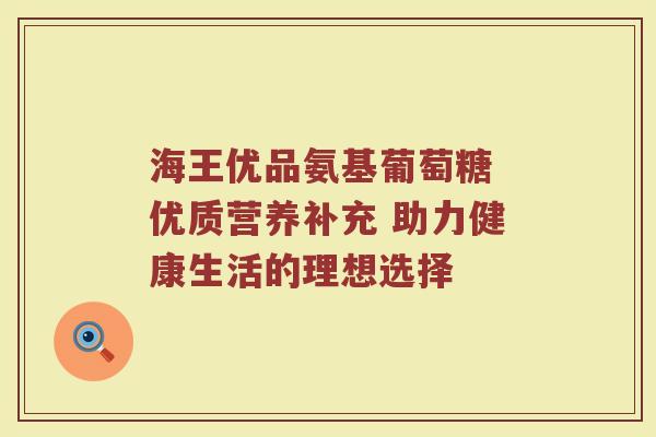 海王优品氨基葡萄糖 优质营养补充 助力健康生活的理想选择 海王优品氨基葡萄糖 优质营养补充 助力健康生活的理想选择