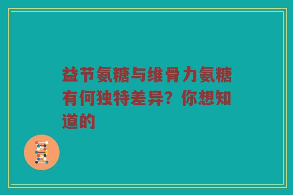 益节氨糖与维骨力氨糖有何独特差异？你想知道的