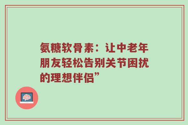 氨糖软骨素:让中老年朋友轻松告别关节困扰的理想伴侣” 氨糖软骨素:让中老年朋友轻松告别关节困扰的理想伴侣”