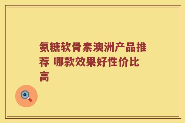 氨糖软骨素澳洲产品推荐 哪款效果好性价比高 氨糖软骨素澳洲产品推荐 哪款效果好性价比高