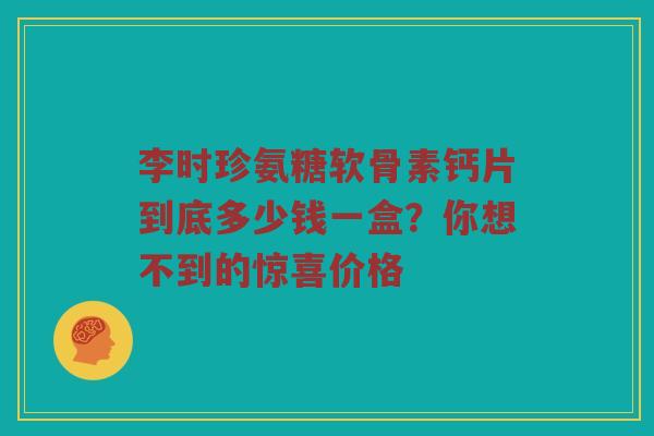 李时珍氨糖软骨素钙片到底多少钱一盒?你想不到的惊喜价格 李时珍氨糖软骨素钙片到底多少钱一盒?你想不到的惊喜价格