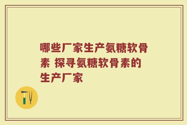 哪些厂家生产氨糖软骨素 探寻氨糖软骨素的生产厂家 哪些厂家生产氨糖软骨素 探寻氨糖软骨素的生产厂家