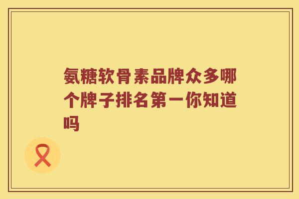 氨糖软骨素品牌众多哪个牌子排名第一你知道吗 氨糖软骨素品牌众多哪个牌子排名第一你知道吗
