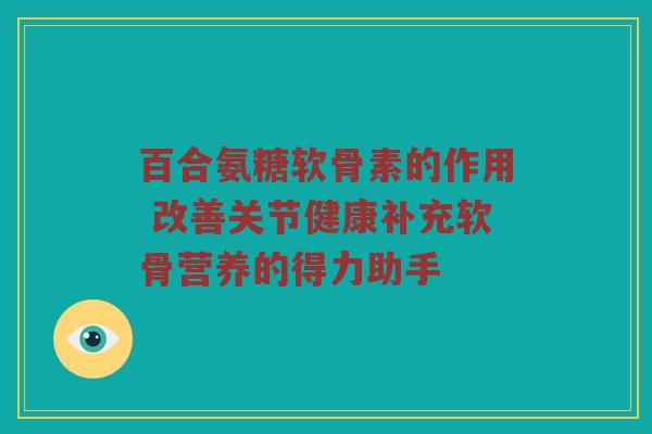 百合氨糖软骨素的作用 改善关节健康补充软骨营养的得力助手 百合氨糖软骨素的作用 改善关节健康补充软骨营养的得力助手