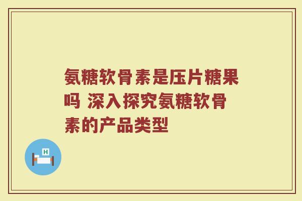 氨糖软骨素是压片糖果吗 深入探究氨糖软骨素的产品类型 氨糖软骨素是压片糖果吗 深入探究氨糖软骨素的产品类型