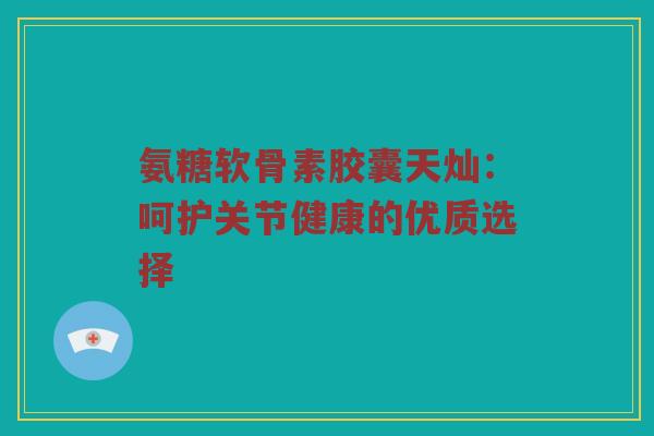 氨糖软骨素胶囊天灿:呵护关节健康的优质选择 氨糖软骨素胶囊天灿:呵护关节健康的优质选择