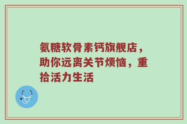 氨糖软骨素钙旗舰店,助你远离关节烦恼,重拾活力生活 氨糖软骨素钙旗舰店,助你远离关节烦恼,重拾活力生活