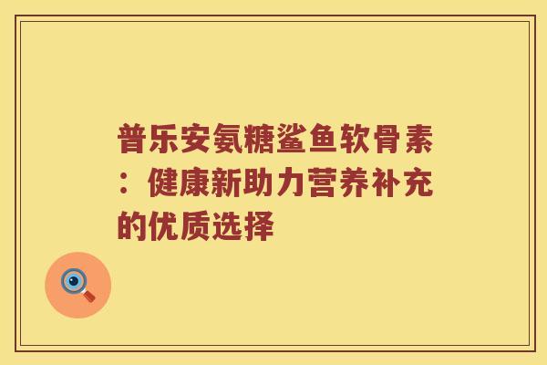 普乐安氨糖鲨鱼软骨素：健康新助力营养补充的优质选择