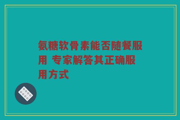 氨糖软骨素能否随餐服用 专家解答其正确服用方式