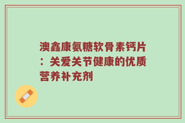 澳鑫康氨糖软骨素钙片:关爱关节健康的优质营养补充剂 澳鑫康氨糖软骨素钙片:关爱关节健康的优质营养补充剂