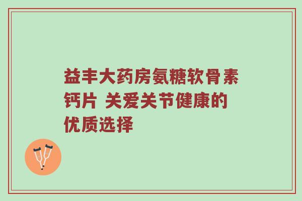 益丰大药房氨糖软骨素钙片 关爱关节健康的优质选择 益丰大药房氨糖软骨素钙片 关爱关节健康的优质选择