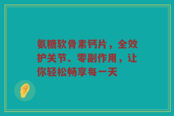 氨糖软骨素钙片,全效护关节、零副作用,让你轻松畅享每一天 氨糖软骨素钙片,全效护关节、零副作用,让你轻松畅享每一天