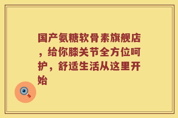 国产氨糖软骨素旗舰店,给你膝关节全方位呵护,舒适生活从这里开始 国产氨糖软骨素旗舰店,给你膝关节全方位呵护,舒适生活从这里开始