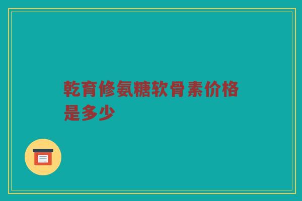 乾育修氨糖软骨素价格是多少 乾育修氨糖软骨素价格是多少