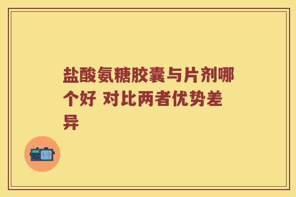 盐酸氨糖胶囊与片剂哪个好 对比两者优势差异 盐酸氨糖胶囊与片剂哪个好 对比两者优势差异