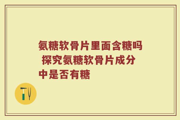 氨糖软骨片里面含糖吗 探究氨糖软骨片成分中是否有糖 氨糖软骨片里面含糖吗 探究氨糖软骨片成分中是否有糖