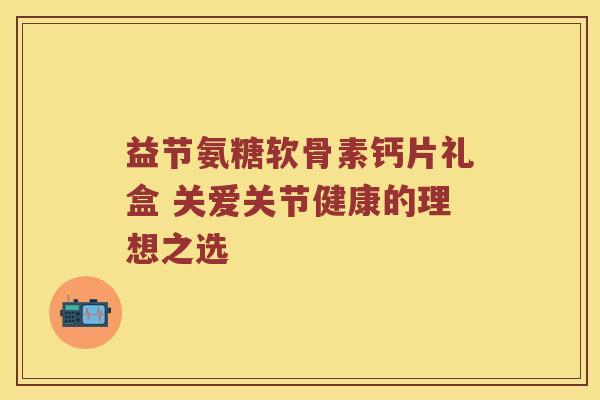 益节氨糖软骨素钙片礼盒 关爱关节健康的理想之选 益节氨糖软骨素钙片礼盒 关爱关节健康的理想之选