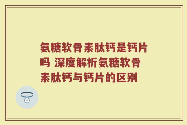 氨糖软骨素肽钙是钙片吗 深度解析氨糖软骨素肽钙与钙片的区别 氨糖软骨素肽钙是钙片吗 深度解析氨糖软骨素肽钙与钙片的区别