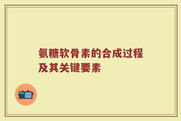 氨糖软骨素的合成过程及其关键要素 氨糖软骨素的合成过程及其关键要素
