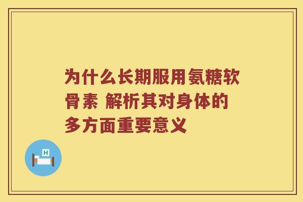 为什么长期服用氨糖软骨素 解析其对身体的多方面重要意义 为什么长期服用氨糖软骨素 解析其对身体的多方面重要意义