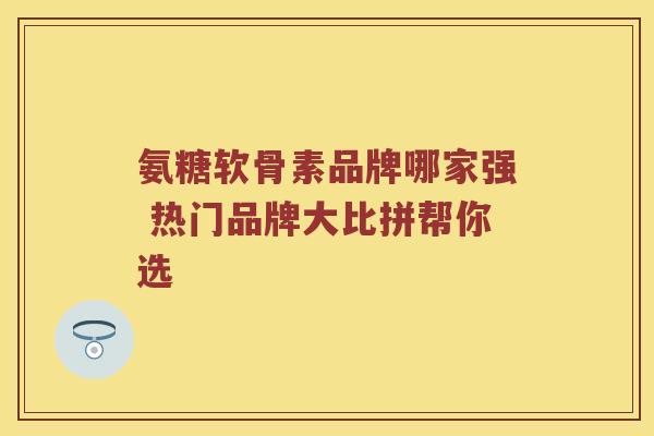 氨糖软骨素品牌哪家强 热门品牌大比拼帮你选