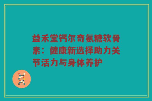 益禾堂钙尔奇氨糖软骨素:健康新选择助力关节活力与身体养护 益禾堂钙尔奇氨糖软骨素:健康新选择助力关节活力与身体养护