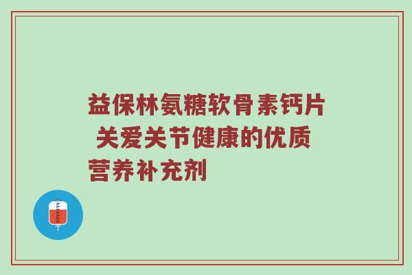 益保林氨糖软骨素钙片 关爱关节健康的优质营养补充剂