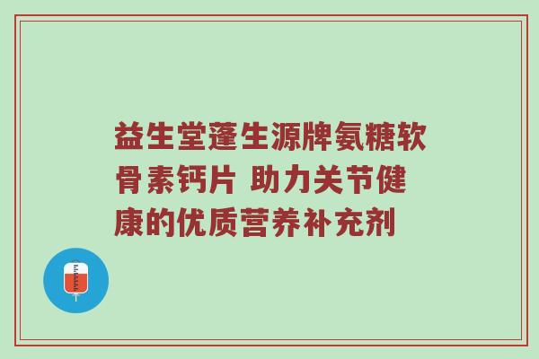 益生堂蓬生源牌氨糖软骨素钙片 助力关节健康的优质营养补充剂 益生堂蓬生源牌氨糖软骨素钙片 助力关节健康的优质营养补充剂