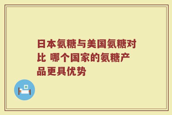 日本氨糖与美国氨糖对比 哪个国家的氨糖产品更具优势 日本氨糖与美国氨糖对比 哪个国家的氨糖产品更具优势
