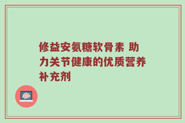 修益安氨糖软骨素 助力关节健康的优质营养补充剂 修益安氨糖软骨素 助力关节健康的优质营养补充剂