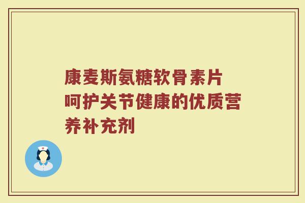 康麦斯氨糖软骨素片 呵护关节健康的优质营养补充剂 康麦斯氨糖软骨素片 呵护关节健康的优质营养补充剂