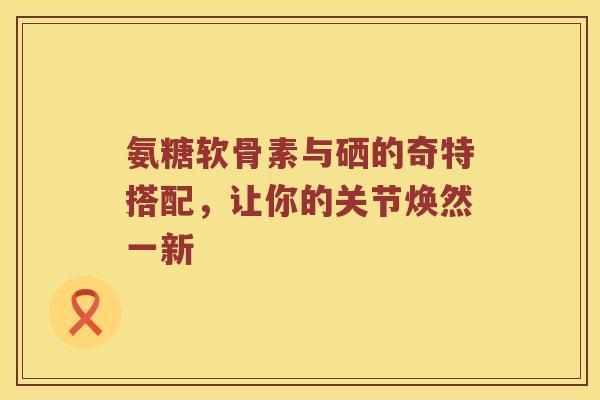 氨糖软骨素与硒的奇特搭配,让你的关节焕然一新 氨糖软骨素与硒的奇特搭配,让你的关节焕然一新
