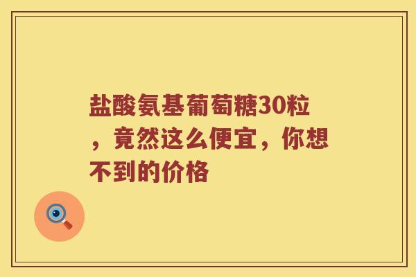 盐酸氨基葡萄糖30粒，竟然这么便宜，你想不到的价格