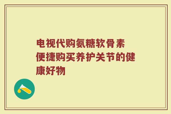 电视代购氨糖软骨素 便捷购买养护关节的健康好物 电视代购氨糖软骨素 便捷购买养护关节的健康好物