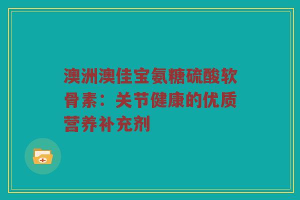 澳洲澳佳宝氨糖硫酸软骨素:关节健康的优质营养补充剂 澳洲澳佳宝氨糖硫酸软骨素:关节健康的优质营养补充剂