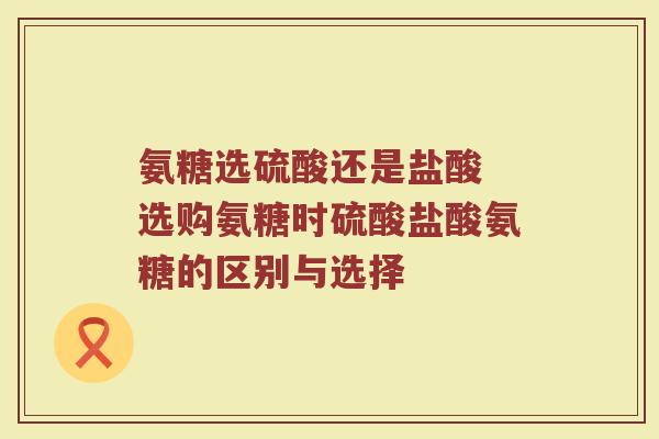 氨糖选硫酸还是盐酸 选购氨糖时硫酸盐酸氨糖的区别与选择